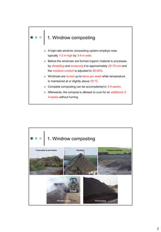 5
1. Windrow composting
 A high-rate windrow composting system employs rows
typically 1-2 m high by 3-4 m wide.
 Before the windrows are formed organic material is processes
by shredding and screening it to approximately 25-75 mm and
the moisture content is adjusted to 50-60%.
 Windrows are turned up to twice per week while temperature
is maintained at or slightly above 55 oC.
 Complete composting can be accomplished in 3-4 weeks.
 Afterwards, the compost is allowed to cure for an additional 3-
4 weeks without turning.
Food waste & yard debris Grinding Covered windrows
Final product
1. Windrow composting
Periodic turning
 