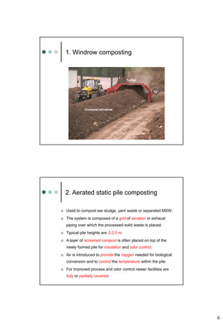6
1. Windrow composting
Turner
Compost windrow
2. Aerated static pile composting
 Used to compost ww sludge, yard waste or separated MSW.
 The system is composed of a grid of aeration or exhaust
piping over which the processed solid waste is placed.
 Typical pile heights are 2-2,5 m.
 A layer of screened compost is often placed on top of the
newly formed pile for insulation and odor control.
 Air is introduced to provide the oxygen needed for biological
conversion and to control the temperature within the pile.
 For improved process and odor control newer facilities are
fully or partially covered.
 