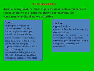 STAGIONATURA durante la stagionatura infatti vi può essere un deterioramento non solo quantitativo ma anche qualitativo del materiale, con conseguente perdita di potere calorifico. Secco: se il cippato è ottenuto da piante morte o se si decide di lasciare stagionare in campo le piante intere abbattute, per esempio riunendole in   cataste a bordo bosco o a bordo arboreto, per poi andarle a cippare dopo alcuni mesi, quando ormai il legno si è asciugato biomassa risultante è già pronta per l’uso (il suo contenuto idrico, mediamente pari al 30-35% circa) Fresco  : cippato è prodotto eseguendo la sminuzzatura a partire da piante appena abbattute; in questo caso è essenziale prestare la necessaria attenzione per favorire una buona asciugatura e una completa maturazione 