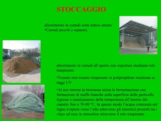 STOCCAGGIO allestimento in cumuli sotto tettoie areate: Cumuli piccoli e separati; allestimento in cumuli all’aperto con copertura mediante telo traspirante: Tessuto non tessuto traspirante in polipropilene resistente ai raggi UV Al suo interno la biomassa inizia la fermentazione con formazione di muffe bianche sulla superficie delle particelle legnose e innalzamento della temperatura all’interno del cumulo fino a 70-80 °C. In questo modo l’acqua contenuta nel legno evapora verso l’alto attraverso gli interstizi presenti tra i  chips  ed esce in atmosfera attraverso il telo traspirante 