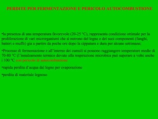 PERDITE PER FERMENTAZIONE E PERICOLO AUTOCOMBUSTIONE la presenza di una temperatura favorevole (20-25 °C), rappresenta condizione ottimale per la proliferazione di vari microrganismi che si nutrono del legno e dei suoi componenti (funghi, batteri e muffe) gia a partire da poche ore dopo la cippatura e dura per alcune settimane; Processo di fermentazione e all’interno dei cumuli si possono raggiungere temperature medie di 70-80 °C (l’innalzamento termico dovuto alla respirazione microbica può superare a volte anche i 100 °C  con pericolo di autocombustione rapida perdita d’acqua dal legno per evaporazione perdita di materiale legnoso 
