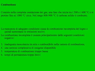 Combustione Consiste nella completa ossidazione dei gas, una fase che inizia tra i 500 e i 600 °C e si protrae fino ai 1000 °C circa. Nel range 800-900 °C il carbone solido è combusto. La mancanza di adeguate condizioni causa la combustione incompleta del legno e quindi aumentano le emissioni nocive.  La combustione incompleta è causata principalmente dalle seguenti condizioni negative: inadeguata mescolanza tra aria e combustibile nella camera di combustione,  una carenza complessiva di ossigeno disponibile  temperatura di combustione troppo bassa  tempi di permanenza troppo brevi 