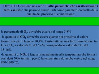 la percentuale di  O 2 , dovrebbe essere nel range 5-8%  la quantità di  CO 2  dovrebbe essere quanto più prossima al valore  teorico che per il legno è 20,4%. Esiste tuttavia una forte correlazione tra O 2  e CO 2 , a valori di O 2  del 5-8% corrispondono valori di CO 2  del 13-16%.  la quantità di  NOx  è legata principalmente alla temperatura che forma i così detti NOx termici, perciò la temperatura dovrebbe essere nel range 850-1200 °C. Oltre al CO, esistono una serie di  altri parametri che caratterizzano i fumi esausti  e che possono essere usati come parametri-controllo della qualità del processo di combustione : 
