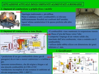 SITUAZIONE ATTUALE DEGLI IMPIANTI ALIMENTATI A BIOMASSE   tipologia tradizionale e  più diffusa bene si adattano a tutti i combustibili e si rilevano sufficientemente flessibili nei confronti dell’umidità; quest’ultima caratteristica li fa spesso preferire alle altre soluzioni;  2. Impianti di combustione a letto fluido   il combustibile viene mantenuto in sospensione tramite un flusso d’aria dal basso verso l’alto comporta l’impiego di un vettore solido che, trascinato dall’aria comburente, viene a contatto con il combustibile. utilizzo della sabbia silicea con dimensione dei grani inferiore a 1 mm. produzione di un gas combustibile (detto gas di gasogeno)  da avviare a motori endotermici o a turbine a gas. processo termochimico, che dà origine a biogas e ad una miscela combustibile di CH4 e CO2 ossidazione incompleta di una sostanza in ambiente ad elevata temperatura (900÷1.000°C) 3. Gassificatori   1.   Impianti di combustione a griglia fissa e mobile   