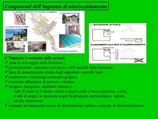 Componenti dell’impianto di teleriscaldamento L’’impianto è costituito dalle sezioni: area di stoccaggio delle biomasse ; pretrattamento  riduzione pezzatura e dell’umidità della biomassa ; linea di alimentazione dotata degli opportuni controlli linea ; combustore a tecnologia avanzata (griglia); eventuale abbattitore di polveri a ciclone; recupero energetico, mediante sistemi a: - tubi di fumo se il fluido vettore è acqua calda a bassa pressione  o aria; -a tubi di acqua  se necessità acqua in pressione surriscaldata o vapore;  -ad olio diatermico  impianto di trattamento acqua di alimentazione caldaia e circuito di teleriscaldamento 