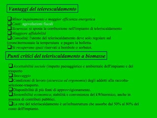 Vantaggi del telerescaldamento Minor inquinamento e maggior efficienza energetica   Costi :  agevolazioni fiscali .  Sicurezza : si sposta la combustione nell'impianto di teleriscaldamento  Maggiore affidabilità Comodità : l'utente del teleriscaldamento deve solo regolare sul  (crono)termostato la temperatura  e pagare la bolletta. Si  recuperano spazi  riservati a bombole o serbatoi.  Punti critici del teleriscaldamento a biomasse Accettabilità sociale  (impatto paesaggistico e ambientale dell'impianto e del trasporto Stoccaggio Condizioni di lavoro ( sicurezza ed ergonomia ) degli addetti alla raccolta-  selezione-trasporto.  Disponibilità di più fonti di approvvigionamento.  Sostenibilità economica ; stabilità e convenienza del kWhtermico, anche in assenza di contributi pubblici.  La rete del teleriscaldamento è un'infrastruttura che assorbe dal 50% al 80% del costo dell'impianto. 