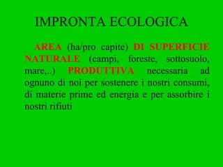 IMPRONTA ECOLOGICA AREA  (ha/pro capite)  DI SUPERFICIE   NATURALE  (campi, foreste, sottosuolo, mare,..)  PRODUTTIVA  necessaria ad ognuno di noi per sostenere i nostri consumi, di materie prime ed energia e per assorbire i nostri rifiuti 