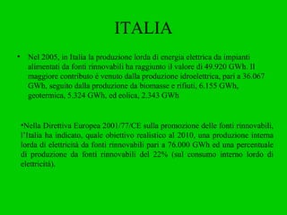 ITALIA Nel 2005, in Italia la produzione lorda di energia elettrica da impianti alimentati da fonti rinnovabili ha raggiunto il valore di 49.920 GWh. Il maggiore contributo è venuto dalla produzione idroelettrica, pari a 36.067 GWh, seguito dalla produzione da biomasse e rifiuti, 6.155 GWh, geotermica, 5.324 GWh, ed eolica, 2.343 GWh Nella Direttiva Europea 2001/77/CE sulla promozione delle fonti rinnovabili, l’Italia ha indicato, quale obiettivo realistico al 2010, una produzione interna lorda di elettricità da fonti rinnovabili pari a 76.000 GWh ed una percentuale di produzione da fonti rinnovabili del 22% (sul consumo interno lordo di elettricità).   