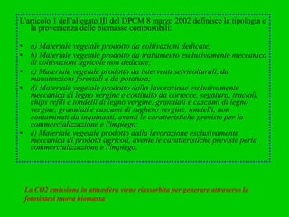 L'articolo 1 dell'allegato III del DPCM 8 marzo 2002 definisce la tipologia e la provenienza delle biomasse combustibili:  a) Materiale vegetale prodotto da coltivazioni dedicate;  b) Materiale vegetale prodotto da trattamento esclusivamente meccanico di coltivazioni agricole non dedicate;  c) Materiale vegetale prodotto da interventi selvicolturali, da manutenzioni forestali e da potatura;  d) Materiale vegetale prodotto dalla lavorazione esclusivamente meccanica di legno vergine e costituito da cortecce, segatura, trucioli, chips refili e tondelli di legno vergine, granulati e cascami di legno vergine, granulat í  e cascami di sughero vergine, tondelli, non contaminati da inquinanti, aventi le caratteristiche previste per la commercializzazione e l'impiego;  e) Materiale vegetale prodotto dalla lavorazione esclusivamente meccanica di prodotti agricoli, avente le caratteristiche previste perla commercializzazione e l'impiego.   La CO2 emissione in atmosfera viene riassorbita per generare attraverso la fotosintesi nuova biomassa 