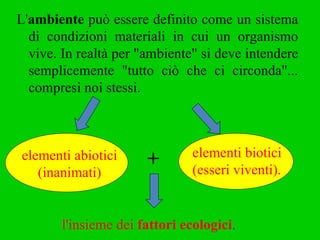 L' ambiente  può essere definito come un sistema di condizioni materiali in cui un organismo vive. In realtà per "ambiente" si deve intendere semplicemente "tutto ciò che ci circonda"... compresi noi stessi.   l'insieme dei  fattori ecologici . elementi abiotici (inanimati) elementi biotici  (esseri viventi). + 