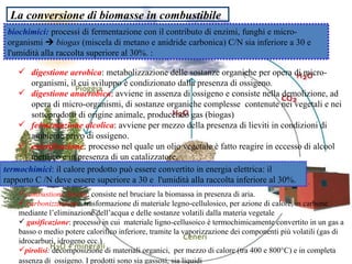 La conversione di biomasse in combustibile biochimici:  processi di fermentazione con il contributo di enzimi, funghi e micro-organismi     biogas  (miscela di metano e anidride carbonica) C/N sia inferiore a 30 e l'umidità alla raccolta superiore al 30%. : digestione aerobica : metabolizzazione delle sostanze organiche per opera di micro-organismi, il cui sviluppo è condizionato dalla presenza di ossigeno.  digestione anaerobica : avviene in assenza di ossigeno e consiste nella demolizione, ad opera di micro-organismi, di sostanze organiche complesse  contenute nei vegetali e nei sottoprodotti di origine animale, producendo gas (biogas) fermentazione alcolica : avviene per mezzo della presenza di lieviti in condizioni di ambiente privo di ossigeno.  esterificazione : processo nel quale un olio vegetale è fatto reagire in eccesso di alcool metilico e in presenza di un catalizzatore. termochimici : il calore prodotto può essere convertito in energia elettrica: il rapporto C /N deve essere superiore a 30 e  l'umidità alla raccolta inferiore al 30%.  combustione diretta : consiste nel bruciare la biomassa in presenza di aria.  carbonizzazione :   trasformazione di materiale legno-cellulosico, per azione di calore, in carbone mediante l’eliminazione dell’acqua e delle sostanze volatili dalla materia vegetale  gasificazione : processo in cui  materiale ligno-cellusoico è termochimicamente convertito in un gas a basso o medio potere calorifico inferiore, tramite la vaporizzazione dei componenti più volatili (gas di idrocarburi, idrogeno ecc.)  pirolisi :  decomposizione di materiali organici,  per mezzo di calore (tra 400 e 800°C) e in completa assenza di  ossigeno. I prodotti sono sia gassosi, sia liquidi   