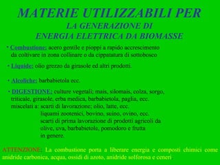 MATERIE UTILIZZABILI PER  LA GENERAZIONE DI ENERGIA ELETTRICA DA BIOMASSE Combustione:   acero gentile e pioppi a rapido accrescimento da coltivare in zona collinare o da cippatatura di sottobosco •  Liquide:   olio grezzo da girasole ed altri prodotti . •  Alcoliche:   barbabietola ecc. •  DIGESTIONE:   culture vegetali; mais, silomais, colza, sorgo,  triticale, girasole, erba medica, barbabietola, paglia, ecc. miscelati a: scarti di lavorazione; olio, latte, ecc. liquami zootenici, bovino, suino, ovino, ecc. scarti di prima lavorazione di prodotti agricoli da olive, uva, barbabietole, pomodoro e frutta in genere. ATTENZIONE :  La combustione porta a liberare energia e composti chimici come anidride carbonica, acqua, ossidi di azoto, anidride solforosa e ceneri . 
