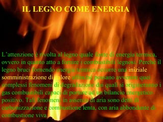 L’attenzione è rivolta al legno quale fonte di energia termica, ovvero in quanto atto a fornire i combustibili legnosi. Perché il legno bruci fornendo energia termica occorre una  iniziale somministrazione di calore  affinché possano avvenire quei complessi fenomeni di degradazione dai quali si origineranno i gas combustibili capaci di portare ad un bilancio energetico positivo. Tali fenomeni in assenza di aria sono detti di carbonizzazione e combustione lenta, con aria abbondante di combustione viva. IL LEGNO COME ENERGIA 