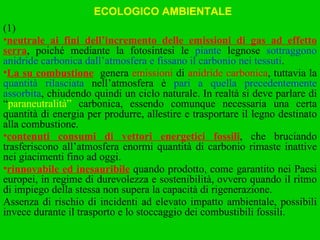 (1) neutrale ai fini dell’incremento delle emissioni di gas ad effetto serra , poiché mediante la fotosintesi le  piante  legnose  sottraggono anidride carbonica dall’atmosfera e fissano il carbonio nei tessuti . La su combustione   genera  emissioni  di  anidride carbonica , tuttavia la  quantità rilasciata  nell’atmosfera è  pari a quella precedentemente assorbita , chiudendo quindi un ciclo naturale. In realtà si deve parlare di “ paraneutralità”  carbonica, essendo comunque necessaria una certa quantità di energia per produrre, allestire e trasportare il legno destinato alla combustione. contenuti consumi di vettori energetici fossili , che bruciando trasferiscono all’atmosfera enormi quantità di carbonio rimaste inattive nei giacimenti fino ad oggi. rinnovabile ed inesauribile  quando prodotto, come garantito nei Paesi europei, in regime di durevolezza e sostenibilità, ovvero quando il ritmo di impiego della stessa non supera la capacità di rigenerazione. Assenza di rischio di incidenti ad elevato impatto ambientale, possibili invece durante il trasporto e lo stoccaggio dei combustibili fossili. ECOLOGICO AMBIENTALE 