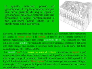 In quanto materiale poroso ed igroscopico, il legno contiene sempre una certa quantità di acqua legata o igroscopica (molecole catturate dall’aria circostante e legate pareticellulari) e può contenere acqua libera o di imbibizione nelle sue cavità. Due sono le caratteristiche fisiche che incidono sulle caratteristiche energetiche del legno: il  tenore idrico  e la  densità . Il tenore idrico, sempre espresso in termini percentuali, viene dato come  contenuto idrico  “w” (umidità sul peso umido) o come  umidità  “u” (umidità sul secco); l’umidità complessiva del legno allo stato fresco può variare, a seconda della specie e della parte del fusto considerata, dal 30 – 40% al 200%. La  densità  “ ρw “ è la  massa per unità di volume , si esprime in  kg/m3  e può essere calcolata sullo stato fresco o secco del legnoVaria notevolmente tra le diverse specie e per le nostrane, riferita allo stato fresco, va da 800 a più di 1100 kg/m3. La densità sterica “ DSw, kg/mst ” si usa invece per un ammasso di legno da energia ed è il rapporto fra il peso del materiale e il volume che esso occupa col suo insieme di pieni e vuoti. 