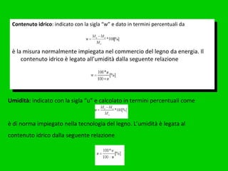 Contenuto idrico : indicato con la sigla “w” e dato in termini percentuali da è la misura normalmente impiegata nel commercio del legno da energia. Il contenuto idrico è legato all’umidità dalla seguente relazione Umidità:  indicato con la sigla “u” e calcolato in termini percentuali come è di norma impiegato nella tecnologia del legno. L’umidità è legata al contenuto idrico dalla seguente relazione 
