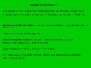 Densità energetica (E) è il rapporto tra il contenuto energetico del combustibile legnoso e il volume sterico in cui è compreso. Si esprime in: MJ/ms o kWh/ms. Densità energetica massiccia : si usa per il legno massiccio, viene espressa in MJ/m3 ed è data da DEmw = PCw x ρw (densità sterica) Densità energetica sterica : si usa per il legno commerciato a volume sterico, viene espressa in MJ/mst ed è data da DEsw = DEm x cv = PCw x ρw x cv = PCw x DSw cv = coefficiente volumetrico (m3/mst) proprio dell’assortimento considerato DSw = densità sterica 