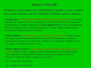 PESO E VOLUME Il rapporto fra la massa del combustibile legnoso e il suo volume, può essere espresso con tre differenti e distinte unità di misura: Peso specifico:  si riferisce al peso delle sostanze legnose allo stato anidro  (cellulose, emicellusose, lignine etc.) che compongono le pareti cellulari con cui si struttura il corpo legnoso.La sostanza legnosa ha un  peso specifico di 1,5  (valore adimensionale riferito al rapporto peso e volume dell'acqua a 4° C); tale valore è identico per le diverse specie legnose (Fonte: Giordano). Massa volumica:  si riferisce al peso e al volume del corpo legnoso  (corpo poroso) o al singolo pezzo di combustibile densificato (pellet e briquette); composti da un'insieme di sostanze e da vuoti (lumi vascolari etc.) variamente riempiti di aria e/o di acqua. Si esprime in: kg/m3 o t/ m3 Massa volumica sterica:  è  impiegata per gli ammassi dei combustibili legnosi tal quali  (legna da ardere, cippato e pellet) che presentano al loro interno degli spazi vuoti, più o meno grandi in funzione della loro pezzatura e della loro forma. Si esprime in: kg/msr, kg/msa, t/msr o t/msa msr = metro stero alla rinfusa ;  msa = metro stero accatastato 