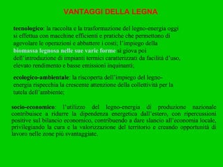 VANTAGGI DELLA LEGNA ecologico-ambientale : la riscoperta dell’impiego del legno-energia rispecchia la crescente attenzione della collettività per la tutela dell’ambiente; socio-economico : l’utilizzo del legno-energia di produzione nazionale contribuisce a ridurre la dipendenza energetica dall’estero, con ripercussioni positive sul bilancio economico, contribuendo a dare slancio all’economia locale, privilegiando la cura e la valorizzazione del territorio e creando opportunità di lavoro nelle zone più svantaggiate. tecnologico : la raccolta e la trasformazione del legno-energia oggi si effettua con macchine efficienti e pratiche che permettono di agevolare le operazioni e abbattere i costi; l’impiego della  biomassa legnosa nelle sue varie forme  si giova poi dell’introduzione di impianti termici caratterizzati da facilità d’uso, elevato rendimento e basse emissioni inquinanti; 