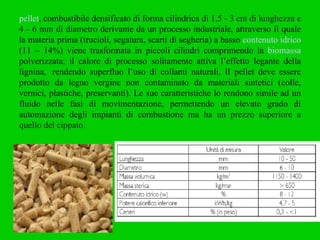 pellet , combustibile densificato di forma cilindrica  di 1,5 - 3 cm di lunghezza e 4 - 6 mm di diametro  derivante da un processo industriale, attraverso il quale la materia prima (trucioli, segatura, scarti di segheria) a basso  contenuto idrico  (11 – 14%) viene trasformata in piccoli cilindri comprimendo la  biomassa  polverizzata; il calore di processo solitamente attiva l’effetto legante della lignina,  rendendo superfluo l’uso di collanti naturali. Il pellet deve essere prodotto da legno vergine non contaminato da materiali sintetici (colle, vernici, plastiche, preservanti). Le sue caratteristiche lo rendono simile ad un fluido nelle fasi di movimentazione, permettendo un elevato grado di automazione degli impianti di combustione  ma ha un prezzo superiore a quello del cippato. 