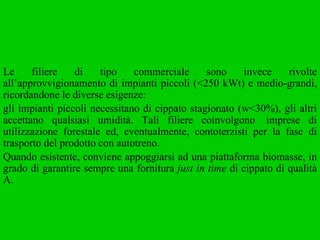 Le filiere di tipo commerciale sono invece rivolte all’approvvigionamento di impianti piccoli (<250 kWt) e medio-grandi, ricordandone le diverse esigenze:  gli impianti piccoli necessitano di cippato stagionato (w<30%), gli altri accettano qualsiasi umidità. Tali filiere coinvolgono  imprese di utilizzazione forestale ed, eventualmente, contoterzisti per la fase di trasporto del prodotto con autotreno.  Quando esistente, conviene appoggiarsi ad una piattaforma biomasse, in grado di garantire sempre una fornitura  just in time  di cippato di qualità A.  