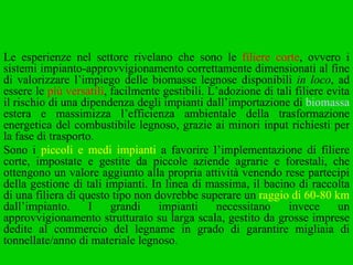 Le esperienze nel settore rivelano che sono le  filiere corte , ovvero i sistemi impianto-approvvigionamento correttamente dimensionati al fine di valorizzare l’impiego delle biomasse legnose disponibili  in loco , ad essere le  più versatili , facilmente gestibili. L’adozione di tali filiere evita il rischio di una dipendenza degli impianti dall’importazione di  biomassa  estera e massimizza l’efficienza ambientale della trasformazione energetica del combustibile legnoso, grazie ai minori input richiesti per la fase di trasporto.  Sono i  piccoli e medi impianti  a favorire l’implementazione di filiere corte, impostate e gestite da piccole aziende agrarie e forestali, che ottengono un valore aggiunto alla propria attività venendo rese partecipi della gestione di tali impianti. In linea di massima, il bacino di raccolta di una filiera di questo tipo non dovrebbe superare un  raggio di 60-80 km  dall’impianto. I grandi impianti necessitano invece un approvvigionamento strutturato su larga scala, gestito da grosse imprese dedite al commercio del legname in grado di garantire migliaia di tonnellate/anno di materiale legnoso. 