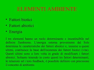 ELEMENTI AMBIENTE Fattori biotici Fattori abiotici Energia I tre elementi hanno un ruolo determinante e insostituibile nel definire l'ambiente. L'energia esterna proveniente dal Sole determina le caratteristiche dei fattori abiotici e, insieme a questi ultimi, costituisce la base dell'esistenza dei fattori biotici (vita). Questi ultimi sono a loro volta in grado di modificare i fattori abiotici. Soltanto tenendo in conto questi tre fattori determinanti, le relazioni ed i loro feedback, è possibile definire con precisione il concetto di ambiente. 