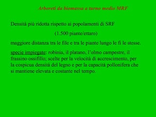 Arboreti da biomassa a turno medio MRF Densità più ridotta rispetto ai popolamenti di SRF  (1.500 piante/ettaro) maggiore distanza tra le file e tra le piante lungo le fi le stesse.  specie impiegate : robinia, il platano, l’olmo campestre, il frassino ossifillo; scelte per la velocità di accrescimento, per la cospicua densità del legno e per la capacità pollonifera che si mantiene elevata e costante nel tempo.  