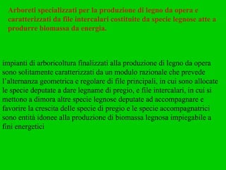 Arboreti specializzati per la produzione di legno da opera e caratterizzati da file intercalari costituite da specie legnose atte a produrre biomassa da energia. impianti di arboricoltura finalizzati alla produzione di legno da opera sono solitamente caratterizzati da un modulo razionale che prevede l’alternanza geometrica e regolare di file principali, in cui sono allocate le specie deputate a dare legname di pregio, e file intercalari, in cui si mettono a dimora altre specie legnose deputate ad accompagnare e favorire la crescita delle specie di pregio e le specie accompagnatrici sono entità idonee alla produzione di biomassa legnosa impiegabile a fini energetici 
