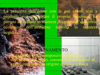 INQUINAMENTO  Variazione nella composizione dell’aria, dell’acqua, del suolo, causata dall’emissione di agenti inquinanti di origine chimica e fisica La presenza dell’uomo con le sue azioni tese a produrre e a migliorare il proprio benessere ha portato ad influire in maniera pesante sull’equilibrio ecologico dell’ambiente talvolta in maniera negativa. 