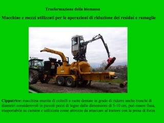 Trasformazione della biomassa Macchine e mezzi utilizzati per le operazioni di riduzione dei residui e ramaglie   Cippatrice:  macchina munita di coltelli o ruote dentate in grado di ridurre anche tronchi di diametri considerevoli in piccoli pezzi di legno dalle dimensioni di 5-10 cm, può essere fissa, trasportabile su camion e utilizzata come attrezzo da attaccare al trattore con la presa di forza  