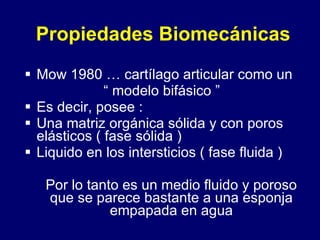 Propiedades Biomecánicas   Mow 1980 … cartílago articular como un  “  modelo bifásico ” Es decir, posee : Una matriz orgánica sólida y con poros elásticos ( fase sólida ) Liquido en los intersticios ( fase fluida )  Por lo tanto es un medio fluido y poroso que se parece bastante a una esponja empapada en agua 