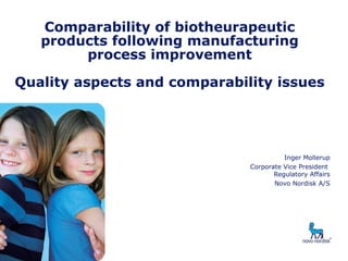 Comparability of biotheurapeutic
products following manufacturing
process improvement
Quality aspects and comparability issues
Inger Mollerup
Corporate Vice President
Regulatory Affairs
Novo Nordisk A/S
 