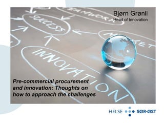 Bjørn Grønli
                                 Head of Innovation




Pre-commercial procurement
and innovation: Thoughts on
how to approach the challenges
 