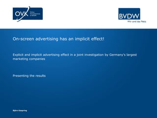 On-screen advertising has an implicit effect!


Explicit and implicit advertising effect in a joint investigation by Germany's largest
marketing companies




Presenting the results




Björn Kaspring
 