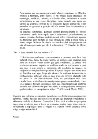 Para muitos isso soa como puro materialismo, entretanto, os filósofos
cristãos e teólogos, entre outros, e em épocas nada adiantadas em
tecnologia, medicina, química, e ciências afins, atribuíram a causas
sobrenaturais o que essas disciplinas estão descobrindo agora em
termos de química cerebral. E os resultados dessas atribuições foram
passadas de geração a geração até nós como fatos incontestáveis e
intocáveis.
Se algumas substâncias químicas alteram profundamente os nossos
sentimentos, então tudo aquilo que é sobrenatural, principalmente os
nossos conceitos dealma e espírito, deverá sofrer com o tempo algumas
modificações com respeito às suas influências sobre a nossa mente e
nosso corpo. O futuro da ciência será em descobrir até que ponto eles
são afetados por tudo que não é sobrenatural.’’’’ (Cérebro & Mente,
2001).
Em “A base material dos sentimentos - 2”:
‘“‘Sentimentos produzem comportamentos e possuem uma forte base
material onde, desde há muito tempo, se atribui a algo imaterial, uma
alma ou espírito, como aquilo que gera sentimento. A ciência está
revelando um outro aspecto da realidade onde os sentimentos, e mais
que isto, o que somos e pensamos, são produtos de reações ou
conjuntos de reações físico-químicas. Ela pode chegar a um ponto onde
se descobre que algo, longe do alcance de qualquer instrumento ou
conhecimento, influi em uma ou mais áreas do cérebro, afetando todo
ou parte de seu funcionamento. Mas, se perceberem uma certa
circularidade, um fechamento na origem dos processos cerebrais, como
se as reações fossem sustentadas sem algo incompreensível, imaterial,
atuando nos cérebros das pessoas, então aí começaria uma revolução a
qual menciono no meu primeiro artigo.’’’’ (Cérebro & Mente, 2001).
Digamos que realmente os cientistas descubram esse fechamento nos processos
cerebrais. Muitas pessoas ainda irão acreditar em algo imaterial comandando a
vida emocional do ser humano. O acreditar é livre: você acredita no que quiser
mas como aconteceu com a teoria da evolução, muitas brigas irão começar.
Infelizmente a separação entre a religião e a ciência, como descrevo neste
artigo, é algo muito difícil!
Notas:
 