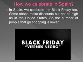  In Spain, we celebrate the Black Friday too.
Some shops make discounts but not as high
as in the United States. So the number of
people that go shopping is lower.
 