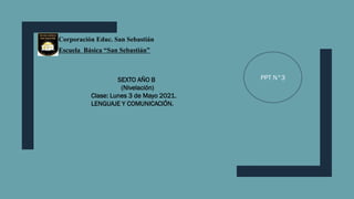 Corporación Educ. San Sebastián
Escuela Básica “San Sebastián”
SEXTO AÑO B
(Nivelación)
Clase: Lunes 3 de Mayo 2021.
LENGUAJE Y COMUNICACIÓN.
PPT N°3
 