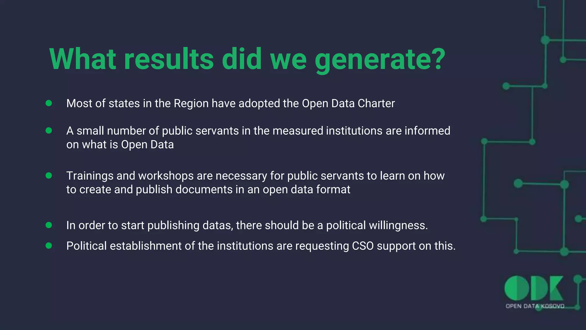 What results did we generate?
● Most of states in the Region have adopted the Open Data Charter
● A small number of public servants in the measured institutions are informed
on what is Open Data
● Trainings and workshops are necessary for public servants to learn on how
to create and publish documents in an open data format
● In order to start publishing datas, there should be a political willingness.
● Political establishment of the institutions are requesting CSO support on this.
 
