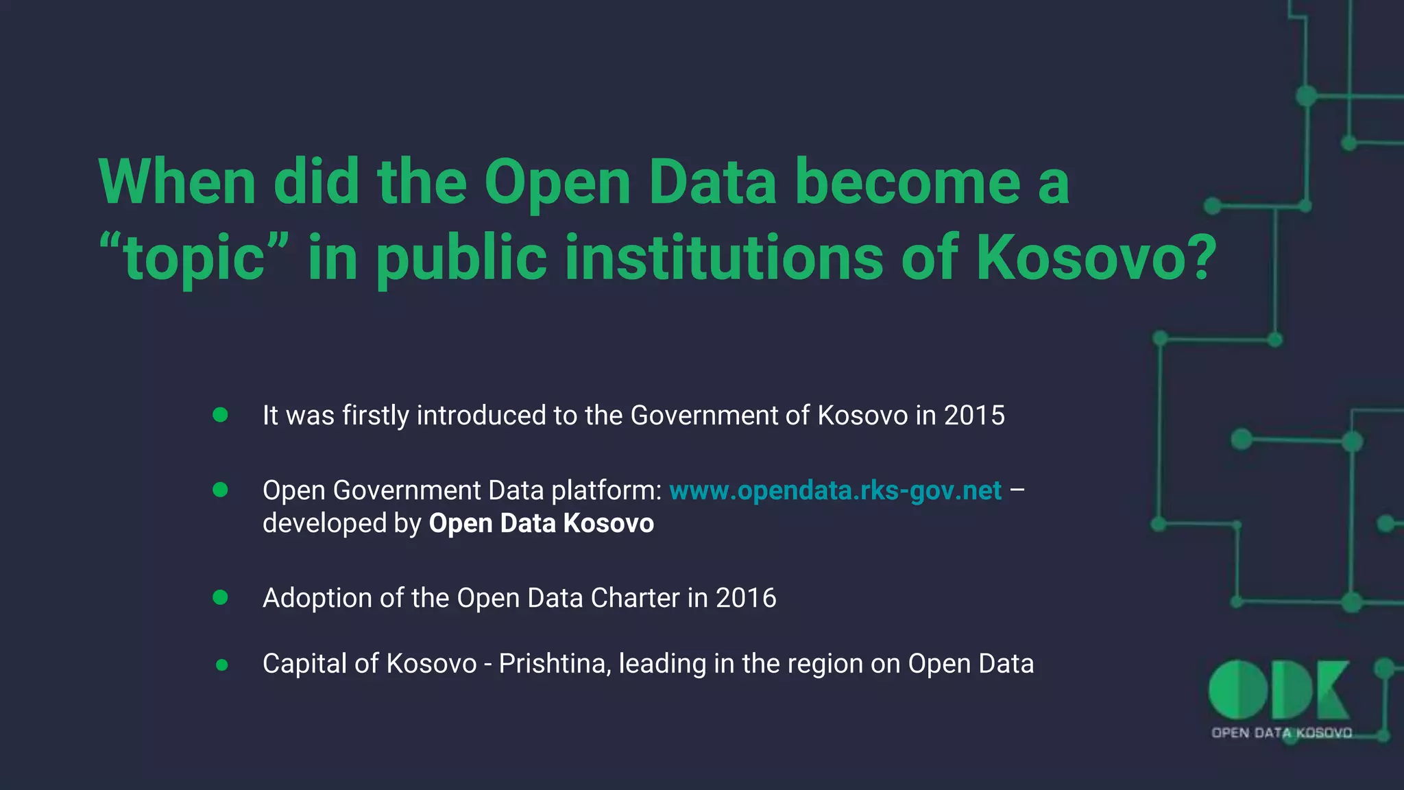 When did the Open Data become a
“topic” in public institutions of Kosovo?
● It was firstly introduced to the Government of Kosovo in 2015
● Open Government Data platform: www.opendata.rks-gov.net –
developed by Open Data Kosovo
● Adoption of the Open Data Charter in 2016
● Capital of Kosovo - Prishtina, leading in the region on Open Data
 