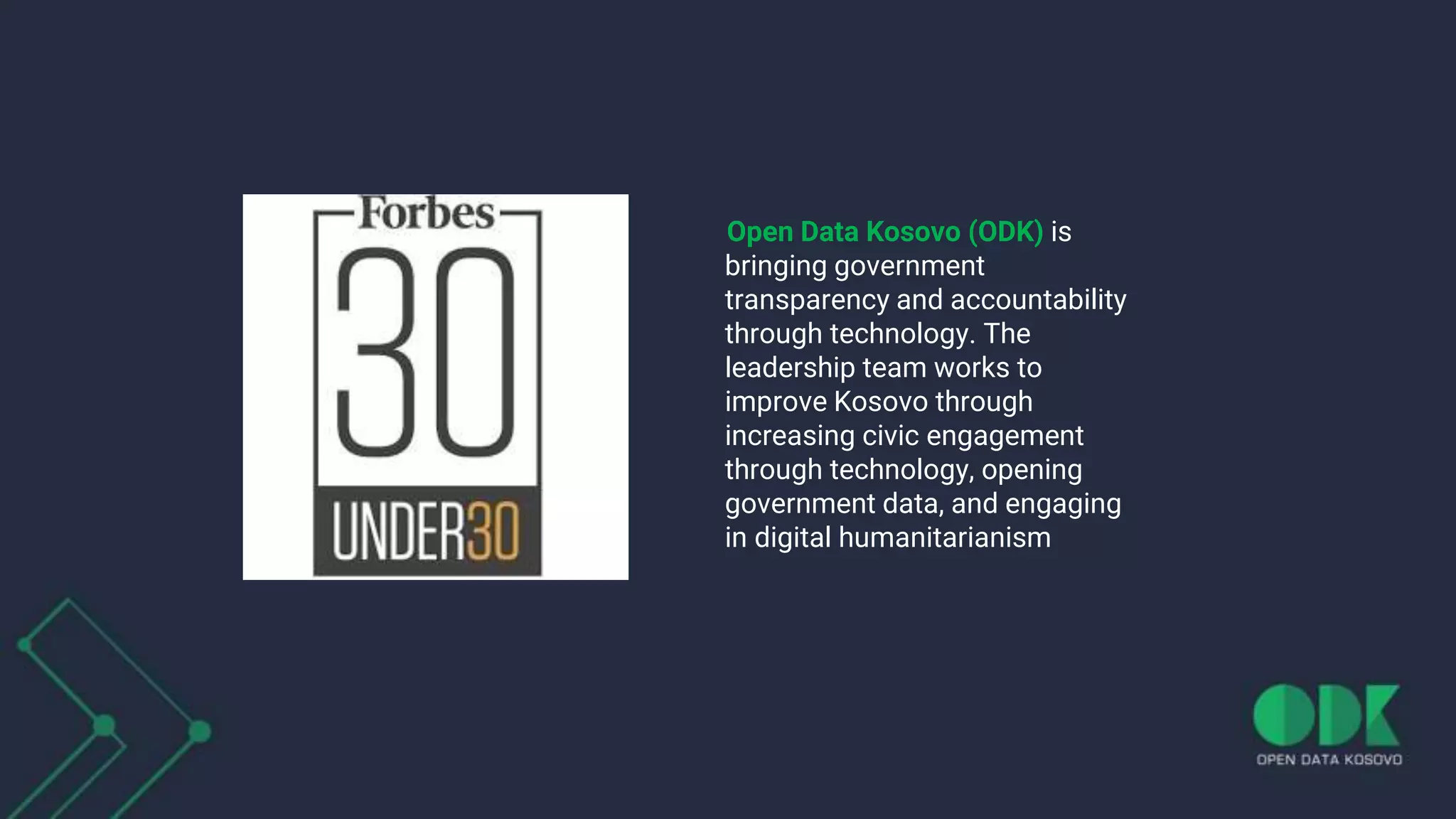 Open Data Kosovo (ODK) is
bringing government
transparency and accountability
through technology. The
leadership team works to
improve Kosovo through
increasing civic engagement
through technology, opening
government data, and engaging
in digital humanitarianism
 