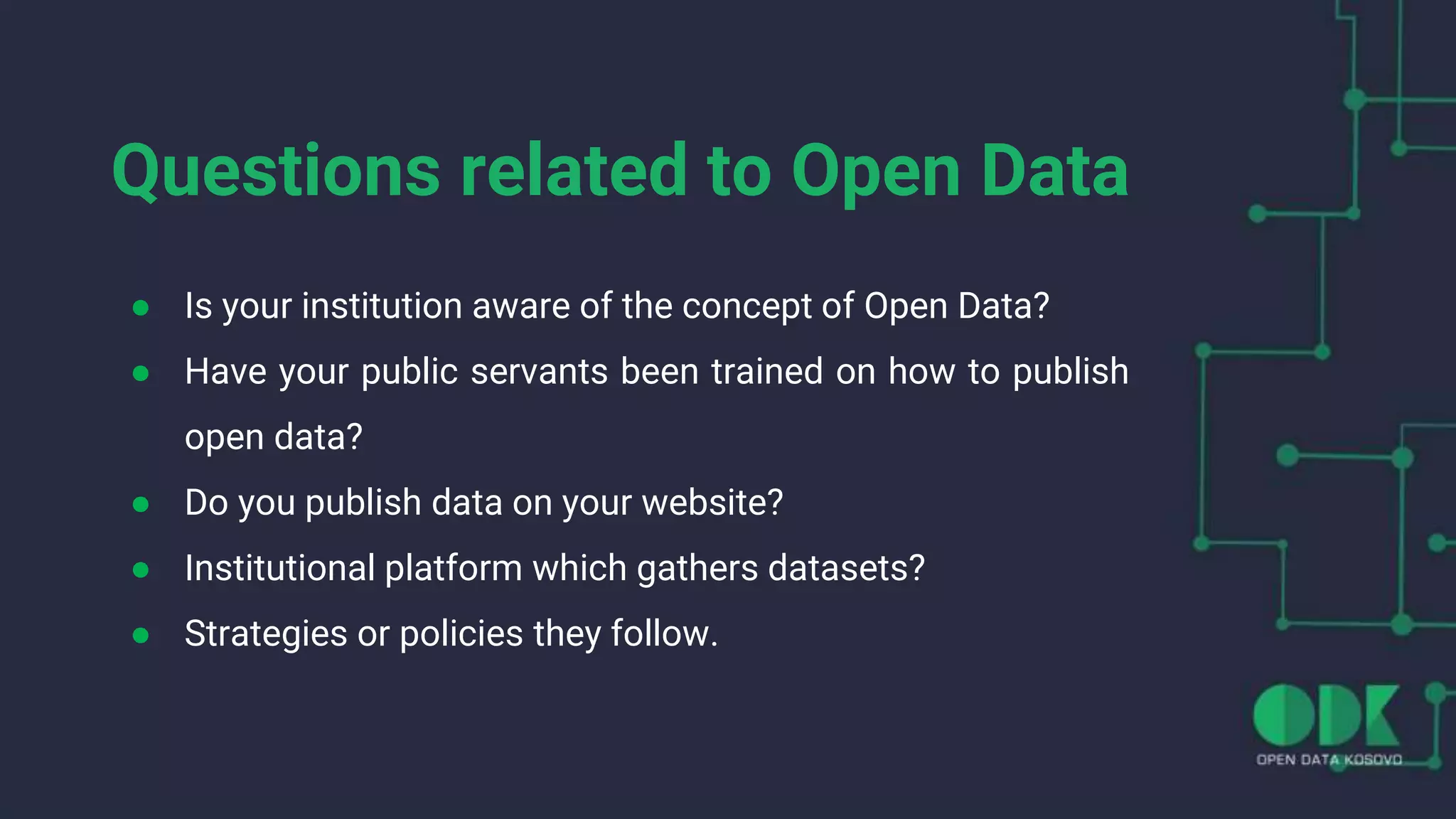 Questions related to Open Data
● Is your institution aware of the concept of Open Data?
● Have your public servants been trained on how to publish
open data?
● Do you publish data on your website?
● Institutional platform which gathers datasets?
● Strategies or policies they follow.
 