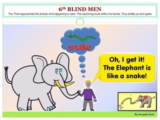 6th BLIND MEN
The Third approached the animal, And happening to take. The squirming trunk within his hands, Thus boldly up and spake
By Deepak Soni
 