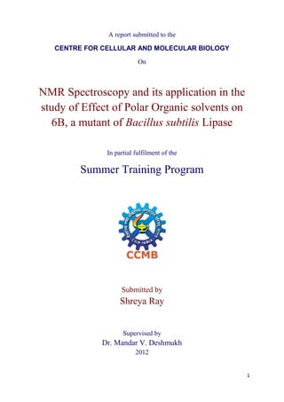 A report submitted to the

   CENTRE FOR CELLULAR AND MOLECULAR BIOLOGY

                           On



NMR Spectroscopy and its application in the
study of Effect of Polar Organic solvents on
  6B, a mutant of Bacillus subtilis Lipase

               In partial fulfilment of the

         Summer Training Program




                    Submitted by
                    Shreya Ray


                     Supervised by
              Dr. Mandar V. Deshmukh
                          2012


                                               1
 