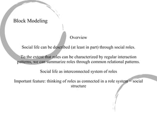 Block Modeling Overview Social life can be described (at least in part) through social roles. To the extent that roles can be characterized by regular interaction patterns, we can summarize roles through common relational patterns. Social life as interconnected system of roles Important feature: thinking of roles as connected in a role system = social structure 