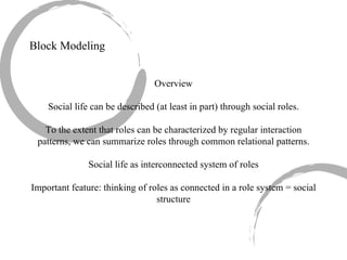 Block Modeling Overview Social life can be described (at least in part) through social roles. To the extent that roles can be characterized by regular interaction patterns, we can summarize roles through common relational patterns. Social life as interconnected system of roles Important feature: thinking of roles as connected in a role system = social structure 