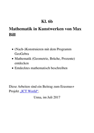 Kl. 6b
Mathematik in Kunstwerken von Max
Bill
 (Nach-)Konstruieren mit dem Programm
GeoGebra
 Mathematik (Geometrie, Brüche, Prozente)
entdecken
 Entdecktes mathematisch beschreiben
Diese Arbeiten sind ein Beitrag zum Erasmus+
Projekt „ICT World“.
Unna, im Juli 2017
 