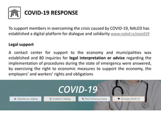 COVID-19 RESPONSE
To support members in overcoming the crisis caused by COVID-19, NALED has
established a digital platform for dialogue and solidarity www.naled.rs/covid19
Legal support
A contact center for support to the economy and municipalities was
established and 80 inquiries for legal interpretation or advice regarding the
implementation of procedures during the state of emergency were answered,
by exercising the right to economic measures to support the economy, the
employers’ and workers’ rights and obligations
 