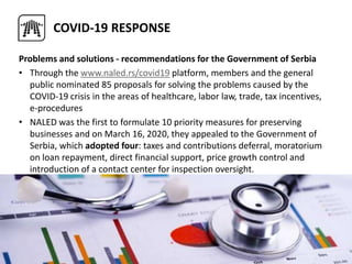 COVID-19 RESPONSE
Problems and solutions - recommendations for the Government of Serbia
• Through the www.naled.rs/covid19 platform, members and the general
public nominated 85 proposals for solving the problems caused by the
COVID-19 crisis in the areas of healthcare, labor law, trade, tax incentives,
e-procedures
• NALED was the first to formulate 10 priority measures for preserving
businesses and on March 16, 2020, they appealed to the Government of
Serbia, which adopted four: taxes and contributions deferral, moratorium
on loan repayment, direct financial support, price growth control and
introduction of a contact center for inspection oversight.
 