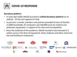 COVID-19 RESPONSE
Donations platform
• In early April 2020, NALED launched a unified donations platform on its
website - 54 LGs sent appeals for help
• In just over a month, members and partners provided 52 tons of food for
11,000 households, 67 computers and 140,000 euros for medical and
protective equipment, in support of 41 cities and municipalities.
• Since the outbreak of the pandemic, NALED members have donated 2.5
million euros in the form of equipment, food, medicine and other means for
LGs and healthcare institutions
 